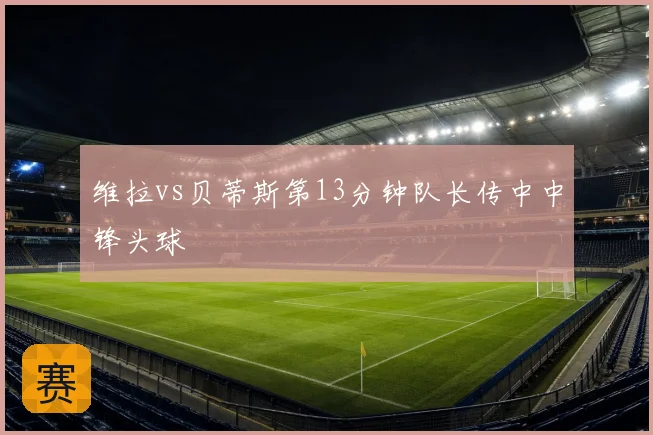 维拉vs贝蒂斯第13分钟队长传中中锋头球
