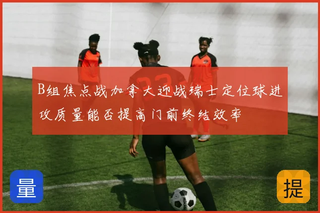 B组焦点战加拿大迎战瑞士定位球进攻质量能否提高门前终结效率