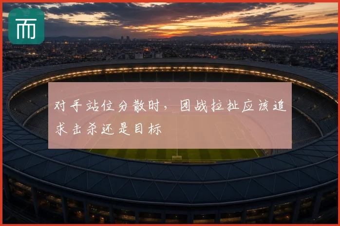 对手站位分散时,团战拉扯应该追求击杀还是目标