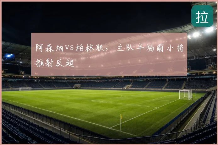 阿森纳vs柏林联,主队半场前小将推射反超