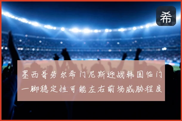 墨西哥劳尔希门尼斯迎战韩国临门一脚稳定性可能左右前场威胁程度