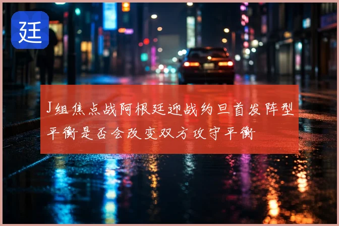 J组焦点战阿根廷迎战约旦首发阵型平衡是否会改变双方攻守平衡